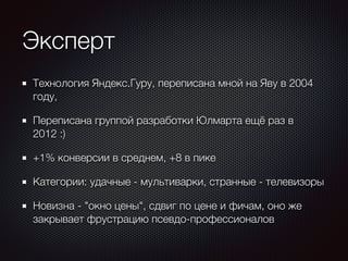 Эксперт 
Технология Яндекс.Гуру, переписана мной на Яву в 2004 
году, 
Переписана группой разработки Юлмарта ещё раз в 
2012 :) 
+1% конверсии в среднем, +8 в пике 
Категории: удачные - мультиварки, странные - телевизоры 
Новизна - "окно цены", сдвиг по цене и фичам, оно же 
закрывает фрустрацию псевдо-профессионалов 
 