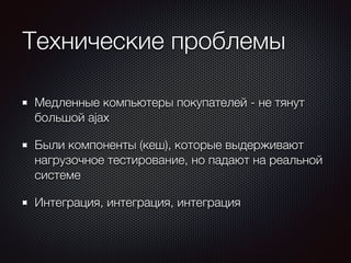 Технические проблемы 
Медленные компьютеры покупателей - не тянут 
большой ajax 
Были компоненты (кеш), которые выдерживают 
нагрузочное тестирование, но падают на реальной 
системе 
Интеграция, интеграция, интеграция 
 