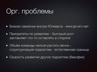 Орг. проблемы 
Бизнес-заказчик внутри Юлмарта - иногда его нет 
Приоритеты по развитию - быстрый рост 
заставляет что-то оставлять в стороне 
Объём команды нельзя растить вечно - 
структуризация подсистем - естественная граница 
Скорость развития других подсистем (бекофис) 
 