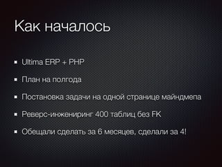 Как началось 
Ultima ERP + PHP 
План на полгода 
Постановка задачи на одной странице майндмепа 
Реверс-инжениринг 400 таблиц без FK 
Обещали сделать за 6 месяцев, сделали за 4! 
 