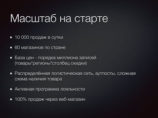 Масштаб на старте 
10 000 продаж в сутки 
60 магазинов по стране 
База цен - порядка миллиона записей 
(товары*регионы*столбец скидки) 
Распределённая логистическая сеть, аутпосты, сложная 
схема наличия товара 
Активная программа лояльности 
100% продаж через веб-магазин 
 