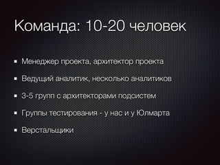 Команда: 10-20 человек 
Менеджер проекта, архитектор проекта 
Ведущий аналитик, несколько аналитиков 
3-5 групп с архитекторами подсистем 
Группы тестирования - у нас и у Юлмарта 
Верстальщики 
 