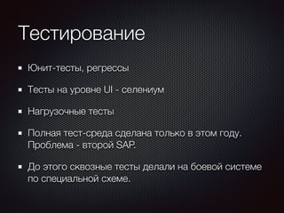 Тестирование 
Юнит-тесты, регрессы 
Тесты на уровне UI - селениум 
Нагрузочные тесты 
Полная тест-среда сделана только в этом году. 
Проблема - второй SAP. 
До этого сквозные тесты делали на боевой системе 
по специальной схеме. 
 