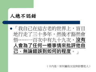 人總不認錯 
 「我自己在這古老的世界上，盲目 
地行走了三十多年，然後才豁然會 
悟……一百次中有九十九次，沒有 
人會為了任何一樁事情來批評他自 
己，無論錯誤到如何的程度。」 
（卡內基：如何贏取友誼與影響他人） 
 