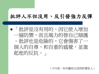 批評人不但沒用、反引發強力反彈 
 「批評是沒有用的，因它使人增加 
一層防禦，而且竭力的替自己辯護 
。批評也是危險的，它會傷害了一 
個人的自尊，和自重的感覺，並激 
起他的反抗。」 
（卡內基：如何贏取友誼與影響他人） 
 