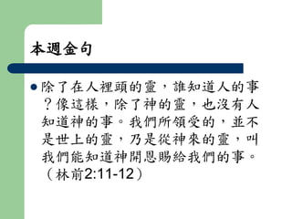本週金句 
 除了在人裡頭的靈，誰知道人的事 
？像這樣，除了神的靈，也沒有人 
知道神的事。我們所領受的，並不 
是世上的靈，乃是從神來的靈，叫 
我們能知道神開恩賜給我們的事。 
（林前2:11-12） 
 