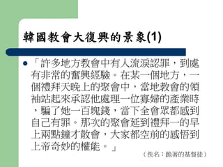 韓國教會大復興的景象(1) 
 「許多地方教會中有人流淚認罪，到處 
有非常的奮興經驗。在某一個地方，一 
個禮拜天晚上的聚會中，當地教會的領 
袖站起來承認他處理一位寡婦的產業時 
，騙了她一百塊錢，當下全會眾都感到 
自己有罪。那次的聚會延到禮拜一的早 
上兩點鐘才散會，大家都空前的感悟到 
上帝奇妙的權能。」 
（佚名：跪著的基督徒） 
 