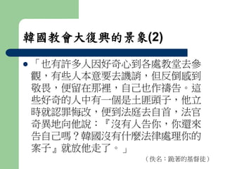 韓國教會大復興的景象(2) 
 「也有許多人因好奇心到各處教堂去參 
觀，有些人本意要去譏誚，但反倒感到 
敬畏，便留在那裡，自己也作禱告。這 
些好奇的人中有一個是土匪頭子，他立 
時就認罪悔改，便到法庭去自首，法官 
奇異地向他說：『沒有人告你，你還來 
告自己嗎？韓國沒有什麼法律處理你的 
案子』就放他走了。」 
（佚名：跪著的基督徒） 
 