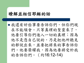 瞭解並相信耶穌的話 
 我還有好些事要告訴你們，但你們現 
在不能領會。只等真理的聖靈來了， 
他要引導你們進入一切的真理；因為 
他不是憑自己說的，乃是把他所聽見 
的都說出來，並要把將來的事告訴你 
們。他要榮耀我，因為他要將受於我 
的告訴你們。（約16:12-14) 
 