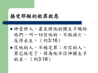 接受耶穌的赦罪救恩 
 神愛世人，甚至將他的獨生子賜給 
他們，叫一切信他的，不致滅亡， 
反得永生。（約3:16） 
 信他的人，不被定罪；不信的人， 
罪已經定了，因為他不信神獨生子 
的名。（約3:18） 
 