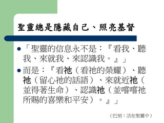 聖靈總是隱藏自己、照亮基督 
 「聖靈的信息永不是：『看我、聽 
我、來就我、來認識我。』」 
 而是：『看祂（看祂的榮耀）、聽 
祂（留心祂的話語）、來就近祂（ 
並得著生命）、認識祂（並嚐嚐祂 
所賜的喜樂和平安）。』」 
（巴刻：活在聖靈中） 
 