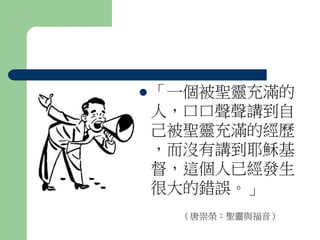  「一個被聖靈充滿的 
人，口口聲聲講到自 
己被聖靈充滿的經歷 
，而沒有講到耶穌基 
督，這個人已經發生 
很大的錯誤。」 
（唐崇榮：聖靈與福音） 
 