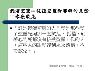 褻瀆聖靈＝抗拒聖靈對耶穌的見證 
＝永無赦免 
 「誰是褻瀆聖靈的人？就是那些受 
了聖靈光照卻一直抗拒、抵擋，硬 
著心到死都沒有接受聖靈工作的人 
，這些人的罪就存到永永遠遠，不 
得赦免。」 
（唐崇榮：聖靈、禱告、復興） 
 