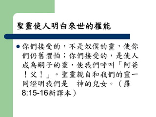 聖靈使人明白來世的權能 
 你們接受的，不是奴僕的靈，使你 
們仍舊懼怕；你們接受的，是使人 
成為嗣子的靈，使我們呼叫「阿爸 
！父！」。聖靈親自和我們的靈一 
同證明我們是神的兒女。（羅 
8:15-16新譯本） 
 