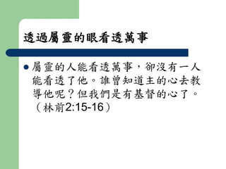 透過屬靈的眼看透萬事 
 屬靈的人能看透萬事，卻沒有一人 
能看透了他。誰曾知道主的心去教 
導他呢？但我們是有基督的心了。 
（林前2:15-16） 
 