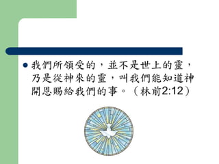  我們所領受的，並不是世上的靈， 
乃是從神來的靈，叫我們能知道神 
開恩賜給我們的事。（林前2:12） 
 