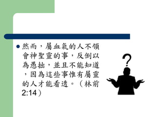  然而，屬血氣的人不領 
會神聖靈的事，反倒以 
為愚拙，並且不能知道 
，因為這些事惟有屬靈 
的人才能看透。（林前 
2:14） 
 