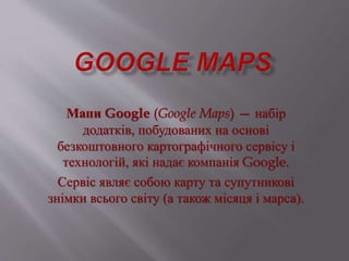 Мапи Google (Google Maps) — набір 
додатків, побудованих на основі 
безкоштовного картографічного сервісу і 
технологій, які надає компанія Google. 
Сервіс являє собою карту та супутникові 
знімки всього світу (а також місяця і марса). 
 