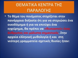 ΘΕΜΑΤΙΚΑ ΚΕΝΤΡΑ ΤΗΣ 
ΠΑΡΑΛΟΓΗΣ 
• Το θέμα του ποιήματος στηρίζεται στην 
πανάρχαια δοξασία ότι για να στεριώσει ένα 
οικοδόμημα ή για να επιτύχει ένα 
εγχείρημα, θα πρέπει να «θυσιαστεί» ένας 
άνθρωπος και μάλιστα σημαντικός. Στην 
αρχαία ελληνική μυθολογία ή και στη 
νεότερη γραμματεία σχετικές θυσίες ήταν: 
 