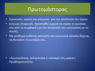 Πρωτομάστορας 
• Εργατικός, ικανός και επίμονος για την επιτέλεση του έργου 
• Σύζυγος στοργικός, προσπαθεί αρχικά να σώσει τη γυναίκα 
του από τη συμφορά ( με την αποστολή του μηνύματος με το 
πουλί). 
• Με αίσθημα ευθύνης απέναντι στο κοινωνικό σύνολο δέχεται 
να θυσιάσει τη γυναίκα του… 
• «Ανωτερότητα, σκληρότητα ή υποταγή στη μοίρα»; 
Προβληματιστείτε. 
 