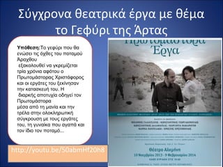 Σύγχρονα θεατρικά έργα με θέμα 
το Γεφύρι της Άρτας 
Υπόθεση:Το γεφύρι που θα 
ενώσει τις όχθες του ποταμού 
Άραχθου 
εξακολουθεί να γκρεμίζεται 
τρία χρόνια αφότου ο 
Πρωτομάστορας Χριστόφορος 
και οι εργάτες του ξεκίνησαν 
την κατασκευή του. Η 
διαρκής αποτυχία οδηγεί τον 
Πρωτομάστορα 
μέσα από τη μανία και την 
τρέλα στην ολοκληρωτική 
σύγκρουση με τους εργάτες 
του, τη γυναίκα που αγαπά και 
τον ίδιο τον ποταμό... 
http://youtu.be/50abmHf20h8 
 
