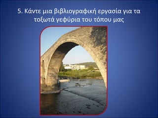5. Κάντε μια βιβλιογραφική εργασία για τα 
τοξωτά γεφύρια του τόπου μας 
 