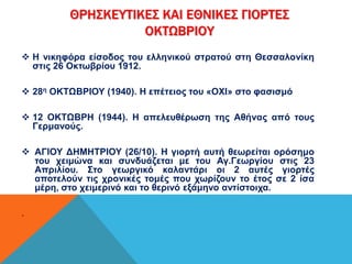 ΘΡΗΣΚΕΥΤΙΚΕΣ ΚΑΙ ΕΘΝΙΚΕΣ ΓΙΟΡΤΕΣ 
ΟΚΤΩΒΡΙΟΥ 
 Η νικηφόρα είσοδος του ελληνικού στρατού στη Θεσσαλονίκη 
στις 26 Οκτωβρίου 1912. 
 28η ΟΚΤΩΒΡΙΟΥ (1940). Η επέτειος του «ΟΧΙ» στο φασισμό 
 12 ΟΚΤΩΒΡΗ (1944). Η απελευθέρωση της Αθήνας από τους 
Γερμανούς. 
 ΑΓΙΟΥ ΔΗΜΗΤΡΙΟΥ (26/10). Η γιορτή αυτή θεωρείται ορόσημο 
του χειμώνα και συνδυάζεται με του Αγ.Γεωργίου στις 23 
Απριλίου. Στο γεωργικό καλαντάρι οι 2 αυτές γιορτές 
αποτελούν τις χρονικές τομές που χωρίζουν το έτος σε 2 ίσα 
μέρη, στο χειμερινό και το θερινό εξάμηνο αντίστοιχα. 
. 
 