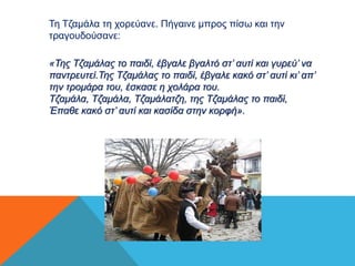 Τη Τζαμάλα τη χορεύανε. Πήγαινε μπρος πίσω και την 
τραγουδούσανε: 
«Της Τζαμάλας το παιδί, έβγαλε βγαλτό στ’ αυτί και γυρεύ’ να 
παντρευτεί.Της Τζαμάλας το παιδί, έβγαλε κακό στ’ αυτί κι’ απ’ 
την τρομάρα του, έσκασε η χολάρα του. 
Τζαμάλα, Τζαμάλα, Τζαμάλατζη, της Τζαμάλας το παιδί, 
Έπαθε κακό στ’ αυτί και κασίδα στην κορφή». 
 