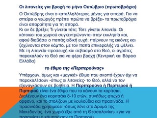 Οι λιτανείες για βροχή το μήνα Οκτώβριο (πρωτοβρόχια) 
Ο Οκτώβρης είναι ο καταλληλότερος μήνας για σπορά. Για να 
σπείρει ο γεωργός πρέπει πρώτα να βρέξει- τα πρωτοβρόχια 
είναι απαραίτητα για τη σπορά. 
Κι αν δε βρέξει; Τι γίνεται τότε; Τότε γίνεται λιτανεία. Οι 
κάτοικοι του χωριού συγκεντρώνονται στην εκκλησία και, 
αφού διαβάσει ο παπάς ειδική ευχή, παίρνουν τις εικόνες και 
ξεχύνονται στον κάμπο, με τον παπά επικεφαλής να ψέλνει. 
Με τη λιτανεία-προσευχή και σεβασμό στο Θεό, οι αγρότες 
παρακαλούν το Θεό για να φέρει βροχή (Κεντρική και Βόρεια 
Ελλάδα) 
το έθιμο της «Περπερούνας» 
Υπάρχουν, όμως και «μαγικά» έθιμα που σκοπό έχουν όχι να 
παρακαλέσουν -όπως οι λιτανείες- το Θεό, αλλά να τον 
εξαναγκάσουν σε βοήθεια. Η Περπερούνα ή Περπερού ή 
Πιρπιρού είναι ένα έθιμο που το κάνουν τα κορίτσια. 
Διαλέγουν ένα κοριτσάκι 8-10 ετών, συνήθως φτωχό ή 
ορφανό, και το στολίζουν με λουλούδια και πρασινάδα. Η 
πρασινάδα χρησιμεύει -όπως λένε στο Δρυμό της 
Μακεδονίας, ένα χωριό έξω από τη Θεσσαλονίκη- «για να 
πρασινίσει ο κάμπος σαν τη Πιρπιρού». 
 