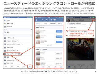 ニュースフィードのエッジランクをコントロールが可能に 
2014年11月7日から表示したくない投稿の右上のアイコンをクリック（タップ）して「非表示にする」を選ぶと「○○さん（その記事 
の投稿者の名前が入る）からの投稿の表示を減らす」という選択...