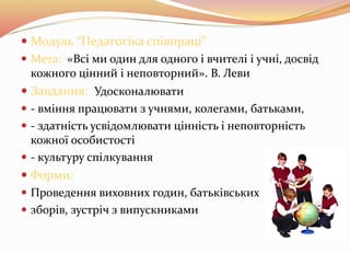  Модуль “Педагогіка співпраці” 
 Мета: «Всі ми один для одного і вчителі і учні, досвід 
кожного цінний і неповторний». В. Леви 
 Завдання: Удосконалювати 
 - вміння працювати з учнями, колегами, батьками, 
 - здатність усвідомлювати цінність і неповторність 
кожної особистості 
 - культуру спілкування 
 Форми: 
 Проведення виховних годин, батьківських 
 зборів, зустріч з випускниками 
 