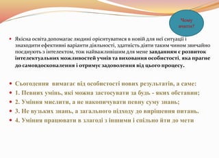 Чому 
вчити? 
 Якісна освіта допомагає людині орієнтуватися в новій для неї ситуації і 
знаходити ефективні варіанти діяльності, здатність діяти таким чином звичайно 
поєднують з інтелектом, тож найважливішим для мене завданням є розвиток 
інтелектуальних можливостей учнів та виховання особистості, яка прагне 
до самовдосконалення і отримує задоволення від цього процесу. 
 Сьогодення вимагає від особистості нових результатів, а саме: 
 1. Певних умінь, які можна застосувати за будь - яких обставин; 
 2. Уміння мислити, а не накопичувати певну суму знань; 
 3. Не вузьких знань, а загального підходу до вирішення питань. 
 4. Уміння працювати в злагоді з іншими і спільно йти до мети 
 