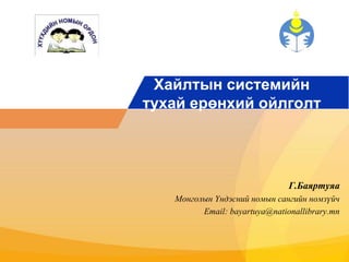 Хайлтын системийн 
тухай ерөнхий ойлголт 
Г.Баяртуяа 
Монголын Үндэсний номын сангийн номзүйч 
Email: bayartuya@nationallibrary.mn 
 