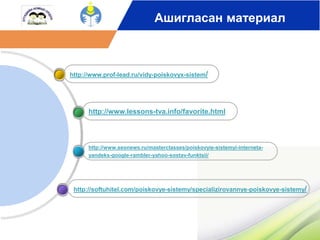 Ашигласан материал 
http://www.prof-lead.ru/vidy-poiskovyx-sistem/ 
http://www.lessons-tva.info/favorite.html 
http://www.seonews.ru/masterclasses/poiskovyie-sistemyi-interneta-yandeks- 
google-rambler-yahoo-sostav-funktsii/ 
http://softuhitel.com/poiskovye-sistemy/specializirovannye-poiskovye-sistemy/ 
 