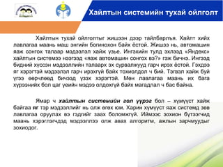 Хайлтын системийн тухай ойлголт 
Хайлтын тухай ойлголтыг жишээн дээр тайлбарлъя. Хайлт хийх 
лавлагаа маань маш энгийн богинохон байх ёстой. Жишээ нь, автомашин 
яаж сонгох талаар мэдээлэл хайж үзье. Ингэхийн тулд эхлээд «Яндекс» 
хайлтын системээ нээгээд «яаж автомашин сонгох вэ?» гэж бичнэ. Ингээд 
бидний хүссэн мэдээллийн талаарх эх сурвалжууд гарч ирэх ёстой. Гэхдээ 
яг хэрэгтэй мэдээлэл гарч ирэхгүй байх тохиолдол ч бий. Тэгвэл хайж буй 
үгээ өөрчлөөд бичээд үзэх хэрэгтэй. Мөн лавлагаа маань их бага 
хүрээнийх бол цаг үеийн мэдээ олдохгүй байх магадлал ч бас байна. 
Ямар ч хайлтын системийн гол үүрэг бол – хүмүүст хайж 
байгаа яг тэр мэдээллийг нь олж өгөх юм. Харин хүмүүст яаж системд зөв 
лавлагаа оруулах вэ гэдгийг заах боломжгүй. Иймээс зохион бүтээгчид 
маань хэрэглэгчдэд мэдээллээ олж авах алгоритм, ажлын зарчмуудыг 
зохиодог. 
 