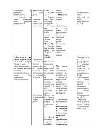 включения в 
учебную 
деятельность; 
– уточнить тип 
урока, наметить 
шаги учебной 
деятельности. 
Определит 
ь тип 
урока. 
Назвать 
шаги 
учебнойдея 
тельности. 
слова… 
(Слайд 
1.) 
– Значит, 
чему будет 
посвящён 
наш урок? 
– А когда 
мы 
открываем 
новое 
знание, 
какие мы 
делаем 
шаги? 
(Слайд 2.) 
– Сегодня 
мы начнём 
сразу со 
второго 
шага. 
знаешь – 
слушай. 
– Открытию 
нового 
знания. 
– 
Вспоминаем 
то, что 
важно для 
урока; опред 
еляем 
основной 
вопрос 
урока; 
открываем 
новые 
знания, 
применяем 
новые 
знания. 
ь 
последователь 
ность 
действий на 
уроке 
(регулятивны 
е УУД). 
II. Введение в тему 
урока (определяем 
основной вопрос 
урока) (5 мин.). 
Цель: организовать 
постановку учебной 
проблемы, 
используяпобужда 
ющий от 
проблемной 
ситуации диалог. 
Определит 
ь, какая из 
данных 
конструкци 
й будет 
являться 
подлежащи 
м, а какая 
не будет. 
Определит 
ь основной 
вопрос 
урока. 
Слайд 3. 
– 
Прочитайте 
предложен 
ие и 
определите, 
где здесь 
подлежаще 
е. 
И 
тридцать 
витязей 
прекрасных 
чредой из 
вод 
выходят 
ясных. 
Почему вы 
не смогли 
ответить на 
вопрос о 
предложен 
ии? 
– Какой 
возникает 
вопрос? 
Слайд 4. 
Мы знаем, 
что 
подлежащее 
отвечает на 
вопросы кто 
? иличто? и 
выражается 
именем 
существител 
ьным или 
местоимение 
м. Здесь нет 
таких слов. 
– Как найти 
подлежащее 
в 
предложени 
и, различит 
ь, когда 
подлежащее 
выражено 
не 
существите 
льным или 
местоимени 
Обнаруживать 
и 
формулироват 
ь учебную 
проблему 
совместно с 
учителем 
(регулятивные 
УУД). 
Ориентироват 
ься в своей 
системе 
знаний и 
осознавать 
необходимост 
ь нового 
знания 
(познавательн 
ые УУД). 
Оформлять 
свои мысли в 
устной форме 
(коммуникати 
вные УУД). 
 