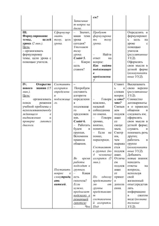 Записывае 
т вопрос на 
доске. 
ем? 
III. 
Формулирование 
темы, целей 
урока (2 мин.). 
Цель: 
– организовать 
формулировку 
темы, цели урока с 
помощью учителя. 
Сформулир 
овать 
тему, цель 
урока. 
– Значит, 
какая тема 
урока 
сегодня? 
Уточняет 
тему 
урока. 
Слайд 5. 
– Какую 
цель 
ставим? 
Пробуют 
формулирова 
ть тему 
урока. 
– Найти 
ответ на 
вопрос: 
Как найти 
подлежащее 
в 
предложени 
? 
Определять и 
формулироват 
ь цель на 
уроке с 
помощью 
учителя 
(регулятивные 
УУД). 
Оформлять 
свои мысли в 
устной форме 
(коммуникати 
вные УУД). 
IV. Открытие 
нового знания (15 
мин.). 
Цель: 
– организовать 
поиск решения 
учебной проблемы с 
использованиемпобу 
ждающего к 
выдвижению и 
проверке гипотез 
диалога. 
Составить 
алгоритм 
определени 
я 
подлежаще 
го. 
Поставить 
вопрос к 
словутридц 
ать 
витязей. 
– 
Попробуем 
составить 
алгоритм 
определени 
я 
подлежаще 
го в 
предложен 
иях. 
Слайд 6. 
– Работать 
будем в 
группах. 
Вспомним 
правила 
общения. 
Во время 
работы 
подходит к 
группам. 
– Какая 
есть 
гипотеза? 
Если 
нужно, 
предлагает 
подсказку к 
решающей 
гипотезе: 
– Что 
– Говори 
вежливо, 
называй 
собеседника 
по имени. 
– Говори 
громко, 
внятно, 
понятно. 
– Если не 
понял, 
переспроси. 
Составляют 
в группах (по 
4 человека) 
алгоритм (5 
мин.). 
По одному 
представите 
лю от 
группы 
представляю 
т 
составленны 
й алгоритм. 
Под 
Ставит 
ь к 
словам 
вопрос 
ы кто? 
что? 
Связыв 
аем 
подлеж 
ащее 
со 
сказуе 
мым. 
Смотр 
им, 
чем 
выража 
ется 
подлеж 
ащее. 
Отлича 
ем 
подлеж 
ащее 
от 
прямог 
о 
дополн 
ения. 
Высказывать 
свою версию 
(регулятивные 
УУД). 
Совместно 
договариватьс 
я о правилах 
общения и 
следовать им; 
оформлять 
свои мысли в 
устной форме; 
слушать и 
понимать речь 
других; 
работать в 
группе 
(коммуникати 
вные УУД). 
Добывать 
новые знания: 
находить 
ответы на 
вопросы, 
используя 
свой 
жизненный 
опыт;представ 
лять 
информацию 
в сжатом 
виде (познава 
тельные 
УУД). 
 
