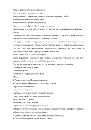 Какими требованиями руководствовался. 
Как учтена взаимосвязь уроков в теме. 
Как учитывались особенности учащихся, в том числе сильных, слабых. 
Как определил триединую задачу урока. 
Как спланирована деятельность учащихся. 
Правильно ли подобран учебный материал к уроку. 
Какие приемы и методы работы учителя и учащихся, как они оправдали себя, если нет, то 
почему. 
Оправдали ли себя используемые наглядные пособия, в том числе ТСО. Какова их 
психолого-педагогическая ценность, если нет, то почему. 
Что на уроке способствовало развитию познавательных способностей, что это доказывает. 
В чем заключалась самостоятельная работа учащихся, какова ее педагогическая ценность. 
Что дал урок для формирования мировоззрения учащихся, для воспитания их 
нравственных черт, воли, характера, культуры, поведения. 
Как был предвиден ход урока, как оправдан. 
Какие затруднения возникли у всего класса, у отдельных учеников. Как они были 
преодолены. Причины затруднений. Пути устранения. 
Достигнуты ли цель и задачи урока, что это доказывает, если нет, то почему. 
Оценка результативности урока. 
Доволен ли уроком. 
Направления совершенствования урока. 
Модель 4. 
1. Анализ цели урока. Вопросы для анализа: 
а) Правильность и обоснованность цели урока с учетом: 
- программных требований; 
- содержания материала; 
- необходимого уровня знаний и умений учащихся; 
- места урока в системе уроков по данной теме; 
- подготовленности класса; 
- возможностей самого учителя; 
- прогнозов на конечный результат обучения. 
б) Формы и методы доведения цели до учащихся. Целесообразность этих форм и методов. 
в) Степень достижения поставленной цели. 
2. Анализ структуры и организации урока. Вопросы для анализа: 
а) Соответствие структуры урока его цели и типу. 
 