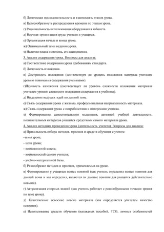б) Логическая последовательность и взаимосвязь этапов урока. 
в) Целесообразность распределения времени по этапам урока. 
г) Рациональность использования оборудования кабинета. 
д) Научная организация груда учителя и учащихся. 
е) Организация начала и конца урока. 
ж) Оптимальный темп ведения урока. 
з) Наличие плана и степень, его выполнения. 
3. Анализ содержания урока. Вопросы для анализа: 
а) Соответствие содержания урока требованиям стандарта. 
б) Логичность изложения. 
в) Доступность изложения (соответствует ли уровень изложения материла учителем 
уровню понимания содержания учениками). 
г)Научность изложения (соответствует ли уровень сложности изложения материала 
учителем уровню сложности изложения содержания в учебнике). 
д) Выделение ведущих идей по данной теме. 
е) Связь содержания урока с жизнью, профессиональная направленность материала. 
ж) Связь содержания урока с потребностями и интересами ученика. 
з) Формирование самостоятельного мышления, активной учебной деятельности, 
познавательных интересов учащихся средствами самого материала урока. 
4. Анализ методики проведения урока (деятельность учителя). Вопросы для анализа: 
а) Правильность отбора методов, приемов и средств обучения с учетом: 
-темы урока; 
- цели урока; 
- возможностей класса; 
- возможностей самого учителя; 
- учебно-материальной базы. 
б) Разнообразие методов и приемов, применяемых на уроке. 
в) Формирование у учащихся новых понятий (как учитель определил новые понятия для 
данной темы и как определил, являются ли данные понятия для учащихся действительно 
новыми). 
г) Актуализация спорных знаний (как учитель работает с разнообразными точками зрения 
по теме урока). 
д) Качественное освоение нового материала (как определяется учителем качество 
освоения). 
е) Использование средств обучения (наглядных пособий, ТСО, личных особенностей 
 
