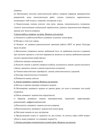 учащихся. 
ж) Организация учителем самостоятельной работы учащихся (характер тренировочных 
упражнений, виды самостоятельных работ, степень сложности, вариати вность, 
индивидуаль¬ный подход г; заданиям, инструктаж и пр.). 
з) Педагогическая техника учителя: темп речи, дикция, эмоциональность изложения, 
точность использования специальной терминологии, умения в межличностном общении, 
приемы вли¬яния на учащихся. 
5.Анализ работы учащихся на уроке. Вопросы для анализа: 
а) Активность и работоспособность учащихся на разных этапах урока. 
б) Интерес к теме или к уроку. 
в) Владеют ли учащиеся рациональными приемами работы (НОТ на уроке). Культура 
труда на уроке. 
г) Выполнение учащимися единых требований (есть ли требования учителя к учащимся 
при изучении предмета, в чем они выражаются, являются ли данные требования едиными 
для всех предметников вашей школы). 
д) Наличие навыков самоконтроля. 
е) Качество знаний и умений учащихся (глубина, осознанность знаний, умение вычленить 
главное, применять знания и умения в различных ситуациях). 
ж) Умения самостоятельно приобретать .знания; самостоятельность суждений. 
з) Культура межличностных отношений. 
и) Реакция на оценку учителя. 
6. Анализ домашнего задания. Вопросы для анализа: 
а) Методы и приемы проверки домашнего задания. 
б) Мотивировка домашнего задания на данном уроке, его цели и осознание этих целей 
учащимися. 
в) Объем домашнего задания (чем определяется). 
г) Характер домашнего задания (тренировочный, творческий, закрепляющий, 
развивающий, дифференцированный). 
д) Посильность домашнего задания для всех учащихся. 
е) Подготовленность домашнего задания всем ходом урока. 
ж) Методика задания на дом, инструктаж. 
з) Предполагаемая отдача от заданного на дом (ставит ли учитель перед собой вопрос: 
«Зачем я задаю учащимся это домашнее задание?»). 
7. Оценка санитарно-гигиенических условий урока. Вопросы для анализа: 
 