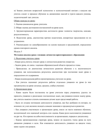 и) Знание учителем возрастной психологии и психологический контакт с классом: как 
учитель следит в процессе обучения за движениями мыслей и чувств каждого ученика, 
педагогический такт учителя. 
Общие выводы по уроку: 
1. Оценка самоанализа урока учителем. 
2. Общая оценка достижения поставленной на уроке цели. 
3. Аргументированная характеристика достоинств урока: элементы творчества, находки, 
результативность. 
4. Недостатки урока, диагностика причин недостатков, конкретные предложения по их 
устранению. 
5. Рекомендации по самообразованию на основе выводов и предложений, определение 
сроков повторного анализа. 
Модель 5 
Методика анализа урока с позиции личностно-ориентированного образования 
1. Подготовка учителя к уроку 
- Какую роль учитель отводит уроку в личностном развитии учащегося. 
- Задачи урока, их связь с задачами образовательной области предмета и темы. 
- Проводилась ли диагностика личностного развития обучение л и. воспитанности 
учащихся, как использовались результаты диагностики при постановке задач урока и 
определении его содержания. 
- Какая индивидуальная работа проектировалась учителем на уроке. 
- Как учитель оценивает результаты работы отдельных учащихся на уроке (в чем 
продвинулись на уроке сильные, средние, слабые ученики). 
2. Организация урока 
- Какие задачи были поставлены на уроке учителем перед учащимися, удалось ли 
привлечь учащихся к реализации поставленных задач, как учащиеся поняли задачу урока, 
как учитель выяснил степень понимания детьми задач предстоящей работы. 
- Была ли создана мотивация деятельности учащихся, как был разбужен их интерес, не 
возникло ли у них желание овладеть новыми знаниями и продвинуться в развитии. 
- Как учащиеся участвовали в организации урока, имело ли место взаимное обучение, 
коллективный или взаимный контроль или оценка. Какие роли в ыполняются учащимися 
на уро¬ке. Кто принял на себя ответственность за организацию, порядок и дисциплину. 
- Какова организационная структура урока, можно ли выделить этапы урока на пути 
движения учащихся к цели. Как изменяется деятельность учащихся на каждо м этапе, 
какие задачи они решали. 
 
