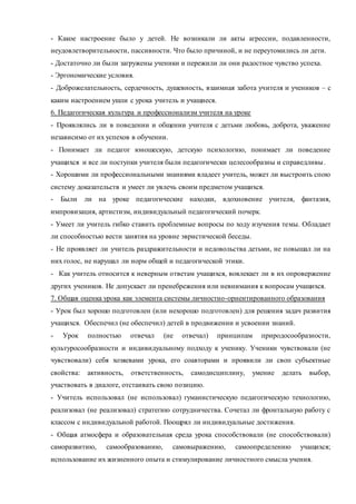 - Какое настроение было у детей. Не возникали ли акты агрессии, подавленности, 
неудовлетворительности, пассивности. Что было причиной, и не переутомились ли дети. 
- Достаточно ли были загружены ученики и пережили ли они радостное чувство успеха. 
- Эргономические условия. 
- Доброжелательность, сердечность, душевность, взаимная забота учителя и учеников – с 
каким настроением ушли с урока учитель и учащиеся. 
6. Педагогическая культура и профессионализм учителя на уроке 
- Проявлялись ли в поведении и общении учителя с детьми любовь, доброта, уважение 
независимо от их успехов в обучении. 
- Понимает ли педагог юношескую, детскую психологию, понимает ли поведение 
учащихся и все ли поступки учителя были педагогически целесообразны и справедливы . 
- Хорошими ли профессиональными знаниями владеет учитель, может ли выстроить спою 
систему доказательств и умеет ли увлечь своим предметом учащихся. 
- Были ли на уроке педагогические находки, вдохновение учителя, фантазия, 
импровизация, артистизм, индивидуальный педагогический почерк. 
- Умеет ли учитель гибко ставить проблемные вопросы по ходу изучения темы. Обладает 
ли способностью вести занятия на уровне эвристической беседы. 
- Не проявляет ли учитель раздражительности и недовольства детьми, не повышал ли на 
них голос, не нарушал ли норм общей и педагогической этики. 
- Как учитель относится к неверным ответам учащихся, вовлекает ли в их опровержение 
других учеников. Не допускает ли пренебрежения или невнимания к вопросам учащихся. 
7. Общая оценка урока как элемента системы личностно-орнентированного образования 
- Урок был хорошо подготовлен (или нехорошо подготовлен) для решения задач развития 
учащихся. Обеспечил (не обеспечил) детей в продвижении и усвоении знаний. 
- Урок полностью отвечал (не отвечал) принципам природосообразности, 
культуросообразности и индивидуальному подходу к ученику. Ученики чувствовали (не 
чувствовали) себя хозяевами урока, его соавторами и проявили ли своп субъектные 
свойства: активность, ответственность, самодисциплину, умение делать выбор, 
участвовать в диалоге, отстаивать свою позицию. 
- Учитель использовал (не использовал) гуманистическую педагогическую технологию, 
реализовал (не реализовал) стратегию сотрудничества. Сочетал ли фронтальную работу с 
классом с индивидуальной работой. Поощрял ли индивидуальные достижения. 
- Общая атмосфера и образовательная среда урока способствовали (не способствовали) 
саморазвитию, самообразованию, самовыражению, самоопределению учащихся; 
использование их жизненного опыта и стимулирование личностного смысла учения. 
 