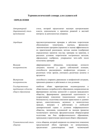 Терминологический словарь для слушателей 
ОПРЕДЕЛЕНИЯ 
Авторитарный 
(директивный) стиль 
преподавания 
стиль, который предполагает высокую централизацию 
власти, единоначалие в принятии решений и жесткий 
контроль за деятельностью учащихся. 
Апробация предэксплуатационная проверка в действии теоретически 
обоснованных технических, научных, финансово- 
экономических программ (проектов) и оценка эффективности 
их практической реализации; методы оценки (одобрения) 
определенных проектов ноу-хау; проверка на практике, в 
реальных условиях теоретически построенных методов; 
официальное одобрение, утверждение чего-либо после 
испытания, проверки 
Внешняя 
толерантность 
сформированное убеждение, позволяющее личности 
допускать наличие у других собственной позиции, 
способности рассматривать конфликтную ситуацию с 
различных точек зрения, учитывать различные аспекты и 
аргументы 
Внутренняя 
толерантность 
способность сохранять равновесие в конфликтной ситуации, 
принимать решение и действовать в этих условиях 
Государственные 
требования в области 
общего образования 
наиболее общие характеристики индивидуальных и 
общественных потребностей в образовании, направленных на 
формирование системы ценностей и идеалов гражданского 
общества, формирование гражданской идентичности в 
подрастающем поколении (национальное единство и 
безопасность); подготовка поколения нравственно и духовно 
зрелых, самостоятельных, активных и компетентных 
граждан, живущих и работающих в свободной 
демократической стране в условиях информационного 
общества, экономики, основанной на знаниях (развитие 
человеческого капитала); фундаментальная общекультурная 
подготовка как база профессионального образования, 
прикладная и практическая ориентация общего образования 
Гуманистический стиль 
общения 
стиль общения, который направлен на совместное изменение 
представлений обоих партнеров по коммуникации, 
предполагает удовлетворение такой человеческой 
 