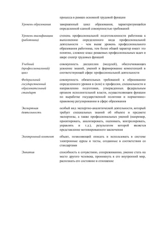 процесса в рамках основной трудовой функции 
Уровень образования завершенный цикл образования, характеризующийся 
определенной единой совокупностью требований 
Уровень квалификации 
(работника) 
степень профессиональной подготовленности работника к 
выполнению определенного вида профессиональной 
деятельности – чем выше уровень профессионального 
образования работника, тем более общий характер имеет это 
понятие, сложнее класс решаемых профессиональных задач и 
шире спектр трудовых функций 
Учебный 
(профессиональный) 
цикл 
совокупность дисциплин (модулей), обеспечивающих 
усвоение знаний, умений и формирование компетенций в 
соответствующей сфере профессиональной деятельности 
Федеральный 
государственный 
образовательный 
стандарт 
совокупность обязательных требований к образованию 
определенного уровня и (или) к профессии, специальности и 
направлению подготовки, утвержденных федеральным 
органом исполнительной власти, осуществляющим функции 
по выработке государственной политики и нормативно- 
правовому регулированию в сфере образования 
Экспертная 
деятельность 
особый вид экспертно-аналитической деятельности, который 
требует специальных знаний об объекте и предмете 
экспертизы, а также профессиональных умений (например, 
проектировать, анализировать, оценивать, контролировать, 
управлять и т.д.), результатом которой является 
представление мотивированного заключения 
Электронный контент объект, позволяющий описать и использовать в системе 
электронные курсы и тесты, созданные в соответствии со 
стандартами 
Эмпатия способность к сочувствию, сопереживанию, умение стать на 
место другого человека, проникнуть в его внутренний мир, 
распознать его состояние и отношение 
 