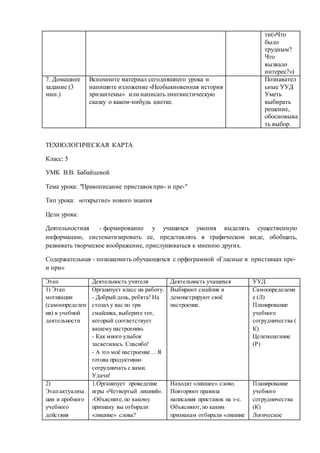 ти(«Что 
было 
трудным? 
Что 
вызвало 
интерес?») 
7. Домашнее 
задание (3 
мин.) 
Вспомните материал сегодняшнего урока и 
напишите изложение «Необыкновенная история 
хризантемы» или написать лингвистическую 
сказку о каком-нибудь цветке. 
Познавател 
ьные УУД 
Уметь 
выбирать 
решение, 
обосновыва 
ть выбор. 
ТЕХНОЛОГИЧЕСКАЯ КАРТА 
Класс: 5 
УМК В.В. Бабайцевой 
Тема урока: "Правописание приставок при- и пре-" 
Тип урока: «открытие» нового знания 
Цели урока: 
Деятельностная - формирование у учащихся умения выделять существенную 
информацию, систематизировать ее, представлять в графическом виде, обобщать, 
развивать творческое воображение, прислушиваться к мнению других. 
Содержательная - познакомить обучающихся с орфограммой «Гласные в приставках пре- 
и при» 
Этап Деятельность учителя Деятельность учащихся УУД 
1) Этап 
мотивации 
(самоопределен 
ия) к учебной 
деятельности 
Организует класс на работу. 
- Добрый день, ребята! На 
столах у вас по три 
смайлика, выберите тот, 
который соответствует 
вашему настроению. 
- Как много улыбок 
засветилось. Спасибо! 
- А это моё настроение… Я 
готова продуктивно 
сотрудничать с вами. 
Удачи! 
Выбирают смайлик и 
демонстрируют своё 
настроение. 
Самоопределени 
е (Л) 
Планирование 
учебного 
сотрудничества ( 
К) 
Целеполагание 
(Р) 
2) 
Этап актуализа 
ции и пробного 
учебного 
действия 
1.Организует проведение 
игры «Четвертый лишний». 
-Объясните, по какому 
признаку вы отбирали 
«лишние» слова? 
Находят «лишнее» слово. 
Повторяют правила 
написания приставок на з-с. 
Объясняют, по каким 
признакам отбирали «лишние 
Планирование 
учебного 
сотрудничества 
(К) 
Логическое 
 