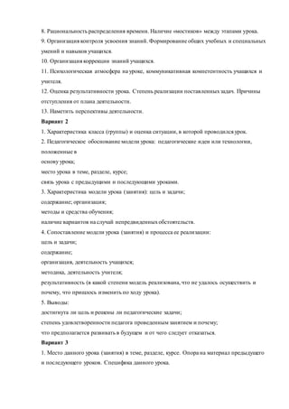 8. Рациональность распределения времени. Наличие «мостиков» между этапами урока. 
9. Организация контроля усвоения знаний. Формирование общих учебных и специальных 
умений и навыков учащихся. 
10. Организация коррекции знаний учащихся. 
11. Психологическая атмосфера на уроке, коммуникативная компетентность учащихся и 
учителя. 
12. Оценка результативности урока. Степень реализации поставленных задач. Причины 
отступления от плана деятельности. 
13. Наметить перспективы деятельности. 
Вариант 2 
1. Характеристика класса (группы) и оценка ситуации, в которой проводился урок. 
2. Педагогическое обоснование модели урока: педагогические идеи или технологии, 
положенные в 
основу урока; 
место урока в теме, разделе, курсе; 
связь урока с предыдущими и последующими уроками. 
3. Характеристика модели урока (занятия): цель и задачи; 
содержание; организация; 
методы и средства обучения; 
наличие вариантов на случай непредвиденных обстоятельств. 
4. Сопоставление модели урока (занятия) и процесса ее реализации: 
цель и задачи; 
содержание; 
организация, деятельность учащихся; 
методика, деятельность учителя; 
результативность (в какой степени модель реализована, что не удалось осуществить и 
почему, что пришлось изменить по ходу урока). 
5. Выводы: 
достигнута ли цель и решены ли педагогические задачи; 
степень удовлетворенности педагога проведенным занятием и почему; 
что предполагается развивать в будущем и от чего следует отказаться. 
Вариант 3 
1. Место данного урока (занятия) в теме, разделе, курсе. Опора на материал предыдущего 
и последующего уроков. Специфика данного урока. 
 