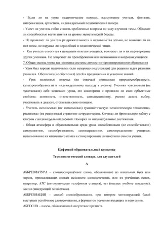 - Были ли на уроке педагогические находки, вдохновение учителя, фантазия, 
импровизация, артистизм, индивидуальный педагогический почерк. 
- Умеет ли учитель гибко ставить проблемные вопросы по ходу изучения темы. Обладает 
ли способностью вести занятия на уровне эвристической беседы. 
- Не проявляет ли учитель раздражительности и недовольства детьми, не повышал ли на 
них голос, не нарушал ли норм общей и педагогической этики. 
- Как учитель относится к неверным ответам учащихся, вовлекает ли в их опровержение 
других учеников. Не допускает ли пренебрежения или невнимания к вопросам учащихся. 
7. Общая оценка урока как элемента системы личностно-орнентированного образования 
- Урок был хорошо подготовлен (или нехорошо подготовлен) для решения задач развития 
учащихся. Обеспечил (не обеспечил) детей в продвижении и усвоении знаний. 
- Урок полностью отвечал (не отвечал) принципам природосообразности, 
культуросообразности и индивидуальному подходу к ученику. Ученики чувствовали (не 
чувствовали) себя хозяевами урока, его соавторами и проявили ли своп субъектные 
свойства: активность, ответственность, самодисциплину, умение делать выбор, 
участвовать в диалоге, отстаивать свою позицию. 
- Учитель использовал (не использовал) гуманистическую педагогическую технологию, 
реализовал (не реализовал) стратегию сотрудничества. Сочетал ли фронтальную работу с 
классом с индивидуальной работой. Поощрял ли индивидуальные достижения. 
- Общая атмосфера и образовательная среда урока способствовали (не способствовали) 
саморазвитию, самообразованию, самовыражению, самоопределению учащихся; 
использование их жизненного опыта и стимулирование личностного смысла учения. 
Цифровой образовательный комплекс 
Терминологический словарь для слушателей 
А 
АББРЕВИАТУРА – сложносокращённое слово, образованное из начальных букв или 
звуков, принадлежащих словам исходного словосочетания, или из усечённых основ, 
например, АТС (автоматическая телефонная станция), вуз (высшее учебное заведение), 
завхоз (заведующий хозяйством). 
АББРЕВИАЦИЯ – способ словообразования, при котором мотивирующей базой 
выступает устойчивое словосочетание, а формантом усечение входящих в него основ. 
АБЕССИВ – падеж, обозначающий отсутствие предмета. 
 