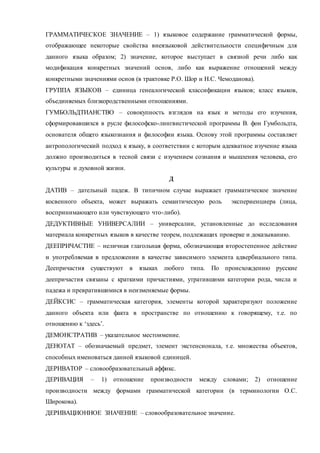 ГРАММАТИЧЕСКОЕ ЗНАЧЕНИЕ – 1) языковое содержание грамматической формы, 
отображающее некоторые свойства внеязыковой действительности специфичным для 
данного языка образом; 2) значение, которое выступает в связной речи либо как 
модификация конкретных значений основ, либо как выражение отношений между 
конкретными значениями основ (в трактовке Р.О. Шор и Н.С. Чемоданова). 
ГРУППА ЯЗЫКОВ – единица генеалогической классификации языков; класс языков, 
объединяемых близкородственными отношениями. 
ГУМБОЛЬДТИАНСТВО – совокупность взглядов на язык и методы его изучения, 
сформировавшихся в русле философско-лингвистической программы В. фон Гумбольдта, 
основателя общего языкознания и философии языка. Основу этой программы составляет 
антропологический подход к языку, в соответствии с которым адекватное изучение языка 
должно производиться в тесной связи с изучением сознания и мышления человека, его 
культуры и духовной жизни. 
Д 
ДАТИВ – дательный падеж. В типичном случае выражает грамматическое значение 
косвенного объекта, может выражать семантическую роль экспериенциера (лица, 
воспринимающего или чувствующего что-либо). 
ДЕДУКТИВНЫЕ УНИВЕРСАЛИИ – универсалии, установленные до исследования 
материала конкретных языков в качестве теорем, подлежащих проверке и доказыванию. 
ДЕЕПРИЧАСТИЕ – неличная глагольная форма, обозначающая второстепенное действие 
и употребляемая в предложении в качестве зависимого элемента адвербиального типа. 
Деепричастия существуют в языках любого типа. По происхождению русские 
деепричастия связаны с краткими причастиями, утратившими категории рода, числа и 
падежа и превратившимися в неизменяемые формы. 
ДЕЙКСИС – грамматическая категория, элементы которой характеризуют положение 
данного объекта или факта в пространстве по отношению к говорящему, т.е. по 
отношению к ‘здесь’. 
ДЕМОНСТРАТИВ – указательное местоимение. 
ДЕНОТАТ – обозначаемый предмет, элемент экстенсионала, т.е. множества объектов, 
способных именоваться данной языковой единицей. 
ДЕРИВАТОР – словообразовательный аффикс. 
ДЕРИВАЦИЯ – 1) отношение производности между словами; 2) отношение 
производности между формами грамматической категории (в терминологии О.С. 
Широкова). 
ДЕРИВАЦИОННОЕ ЗНАЧЕНИЕ – словообразовательное значение. 
 