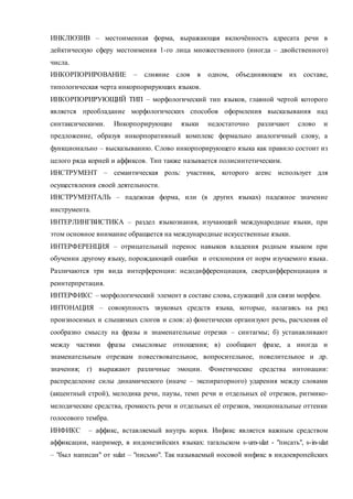 ИНКЛЮЗИВ – местоименная форма, выражающая включённость адресата речи в 
дейктическую сферу местоимения 1-го лица множественного (иногда – двойственного) 
числа. 
ИНКОРПОРИРОВАНИЕ – слияние слов в одном, объединяющем их составе, 
типологическая черта инкорпорирующих языков. 
ИНКОРПОРИРУЮЩИЙ ТИП – морфологический тип языков, главной чертой которого 
является преобладание морфологических способов оформления высказывания над 
синтаксическими. Инкорпорирующие языки недостаточно различают слово и 
предложение, образуя инкорпоративный комплекс формально аналогичный слову, а 
функционально – высказыванию. Слово инкорпорирующего языка как правило состоит из 
целого ряда корней и аффиксов. Тип также называется полисинтетическим. 
ИНСТРУМЕНТ – семантическая роль: участник, которого агенс использует для 
осуществления своей деятельности. 
ИНСТРУМЕНТАЛЬ – падежная форма, или (в других языках) падежное значение 
инструмента. 
ИНТЕРЛИНГВИСТИКА – раздел языкознания, изучающий международные языки, при 
этом основное внимание обращается на международные искусственные языки. 
ИНТЕРФЕРЕНЦИЯ – отрицательный перенос навыков владения родным языком при 
обучении другому языку, порождающий ошибки и отклонения от норм изучаемого языка . 
Различаются три вида интерференции: недодифференциация, сверхдифференциация и 
реинтерпретация. 
ИНТЕРФИКС – морфологический элемент в составе слова, служащий для связи морфем. 
ИНТОНАЦИЯ – совокупность звуковых средств языка, которые, налагаясь на ряд 
произносимых и слышимых слогов и слов: а) фонетически организуют речь, расчленяя её 
сообразно смыслу на фразы и знаменательные отрезки – синтагмы; б) устанавливают 
между частями фразы смысловые отношения; в) сообщают фразе, а иногда и 
знаменательным отрезкам повествовательное, вопросительное, повелительное и др. 
значения; г) выражают различные эмоции. Фонетические средства интонации: 
распределение силы динамического (иначе – экспираторного) ударения между словами 
(акцентный строй), мелодика речи, паузы, темп речи и отдельных её отрезков, ритмико- 
мелодические средства, громкость речи и отдельных её отрезков, эмоциональные оттенки 
голосового тембра. 
ИНФИКС – аффикс, вставляемый внутрь корня. Инфикс является важным средством 
аффиксации, например, в индонезийских языках: тагальском s-um-ulat - "писать", s-in-ulat 
– "был написан" от sulat – "письмо". Так называемый носовой инфикс в индоевропейских 
 