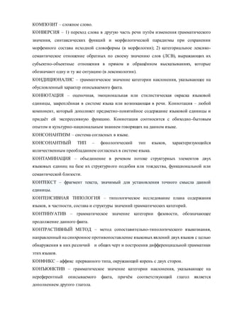 КОМПОЗИТ – сложное слово. 
КОНВЕРСИЯ – 1) переход слова в другую часть речи путём изменения грамматического 
значения, синтаксических функций и морфологической парадигмы при сохранении 
морфемного состава исходной словоформы (в морфологии); 2) категориальное лексико- 
семантическое отношение обратных по своему значению слов (ЛСВ), выражающих их 
субъектно-объектные отношения в прямом и обращённом высказываниях, которые 
обозначают одну и ту же ситуацию (в лексикологии). 
КОНДИЦИОНАЛИС – грамматическое значение категории наклонения, указывающее на 
обусловленный характер описываемого факта. 
КОННОТАЦИЯ – оценочная, эмоциональная или стилистическая окраска языковой 
единицы, закреплённая в системе языка или возникающая в речи. Коннотация – любой 
компонент, который дополняет предметно-понятийное содержание языковой единицы и 
придаёт ей экспрессивную функцию. Коннотация соотносится с обиходно -бытовым 
опытом и культурно-национальным знанием говорящих на данном языке. 
КОНСОНАНТИЗМ – система согласных в языке. 
КОНСОНАНТНЫЙ ТИП – фонологический тип языков, характеризующийся 
количественным преобладанием согласных в системе языка. 
КОНТАМИНАЦИЯ – объединение в речевом потоке структурных элементов двух 
языковых единиц на базе их структурного подобия или тождества, функциональной или 
семантической близости. 
КОНТЕКСТ – фрагмент текста, значимый для установления точного смысла данной 
единицы. 
КОНТЕНСИВНАЯ ТИПОЛОГИЯ – типологическое исследование плана содержания 
языков, в частности, состава и структуры значений грамматических категорий. 
КОНТИНУАТИВ – грамматическое значение категории фазовости, обозначающее 
продолжение данного факта. 
КОНТРАСТИВНЫЙ МЕТОД – метод сопоставительно-типологического языкознания, 
направленный на синхронное противопоставление языковых явлений двух языков с целью 
обнаружения в них различий и общих черт и построения дифференциальной грамматики 
этих языков. 
КОНФИКС – аффикс прерванного типа, окружающий корень с двух сторон. 
КОНЪЮНКТИВ – грамматическое значение категории наклонения, указывающее на 
нереферентный описываемого факта, причём соответствующий глагол является 
дополнением другого глагола. 
 